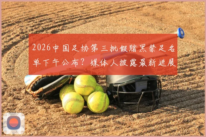 2026中国足协第三批假赌黑禁足名单下午公布？媒体人披露最新进展与球迷关注焦点