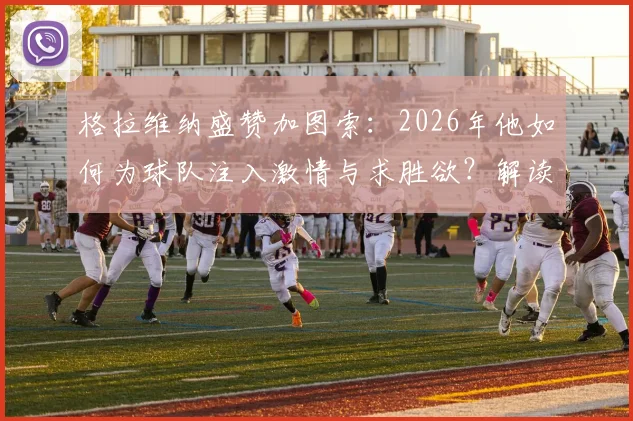 格拉维纳盛赞加图索：2026年他如何为球队注入激情与求胜欲？解读其执教理念与改变