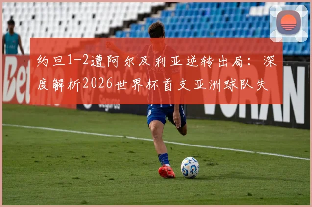 约旦1-2遭阿尔及利亚逆转出局:深度解析2026世界杯首支亚洲球队失利原因、关键瞬间回顾与未来挑战