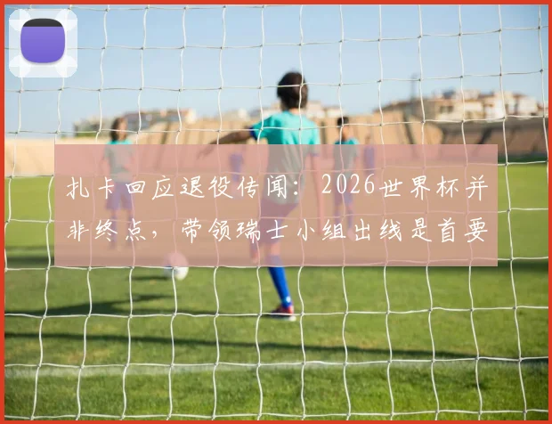 扎卡回应退役传闻:2026世界杯并非终点,带领瑞士小组出线是首要目标