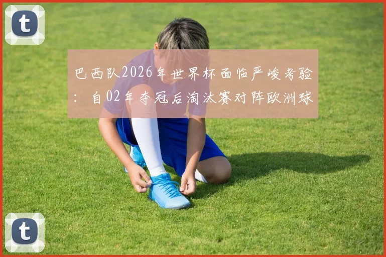 巴西队2026年世界杯面临严峻考验：自02年夺冠后淘汰赛对阵欧洲球队六连败，这次如何破局？