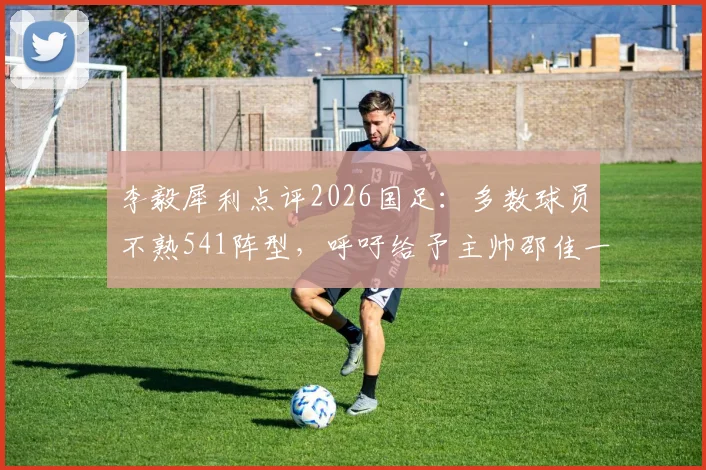 李毅犀利点评2026国足：多数球员不熟541阵型，呼吁给予主帅邵佳一更充分执教时间与信任