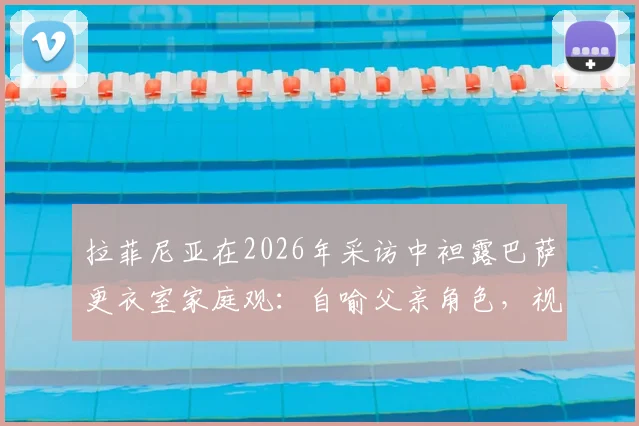 拉菲尼亚在2026年采访中袒露巴萨更衣室家庭观：自喻父亲角色，视亚马尔如弟弟