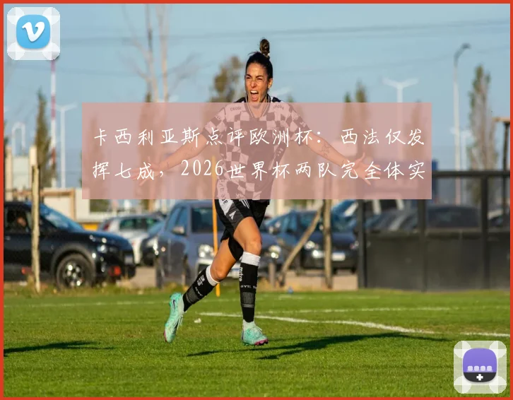 卡西利亚斯点评欧洲杯：西法仅发挥七成，2026世界杯两队完全体实力前瞻