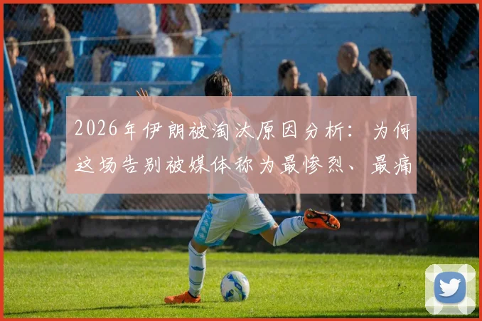 2026年伊朗被淘汰原因分析：为何这场告别被媒体称为最惨烈、最痛苦的失利？
